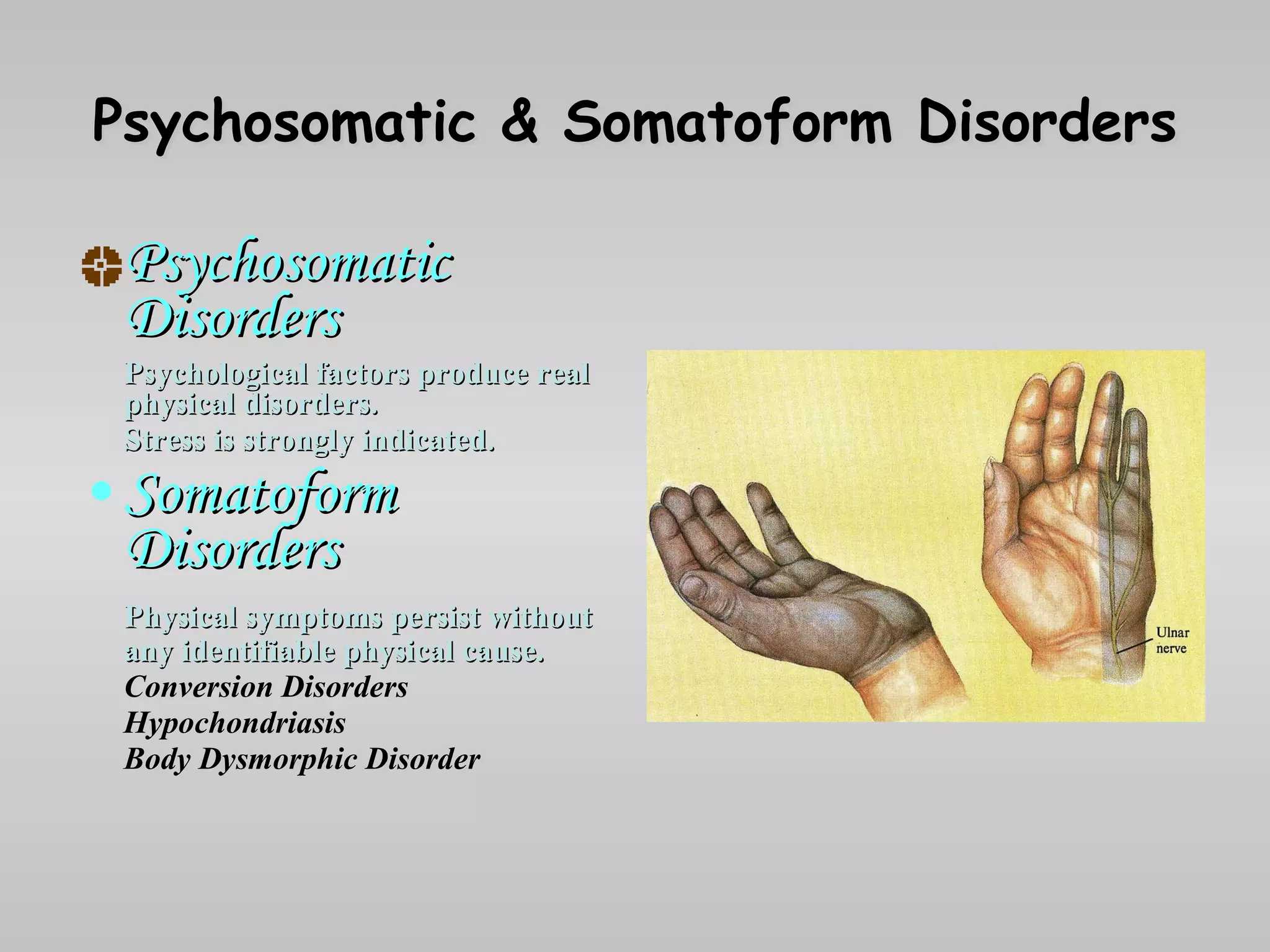Psychosomatic & Somatoform Disorders Psychosomatic Disorders Psychological factors produce real physical disorders. Stress is strongly indicated . Somatoform Disorders Physical symptoms persist without any identifiable physical cause. Conversion Disorders Hypochondriasis Body Dysmorphic Disorder 