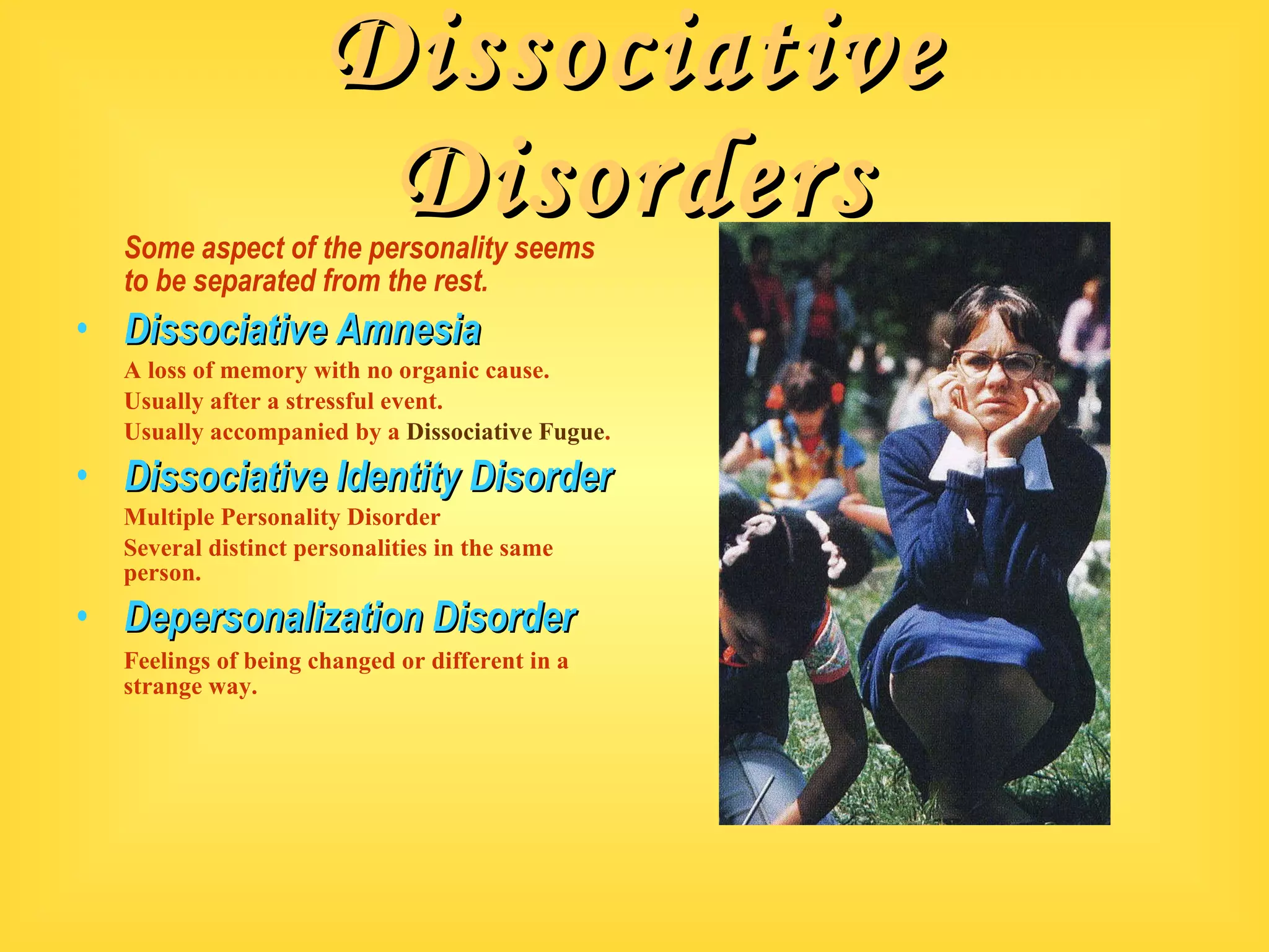 Dissociative Disorders Some aspect of the personality seems to be separated from the rest. Dissociative Amnesia A loss of memory with no organic cause. Usually after a stressful event. Usually accompanied by a  Dissociative Fugue . Dissociative Identity Disorder Multiple Personality Disorder Several distinct personalities in the same person. Depersonalization Disorder Feelings of being changed or different in a strange way. 