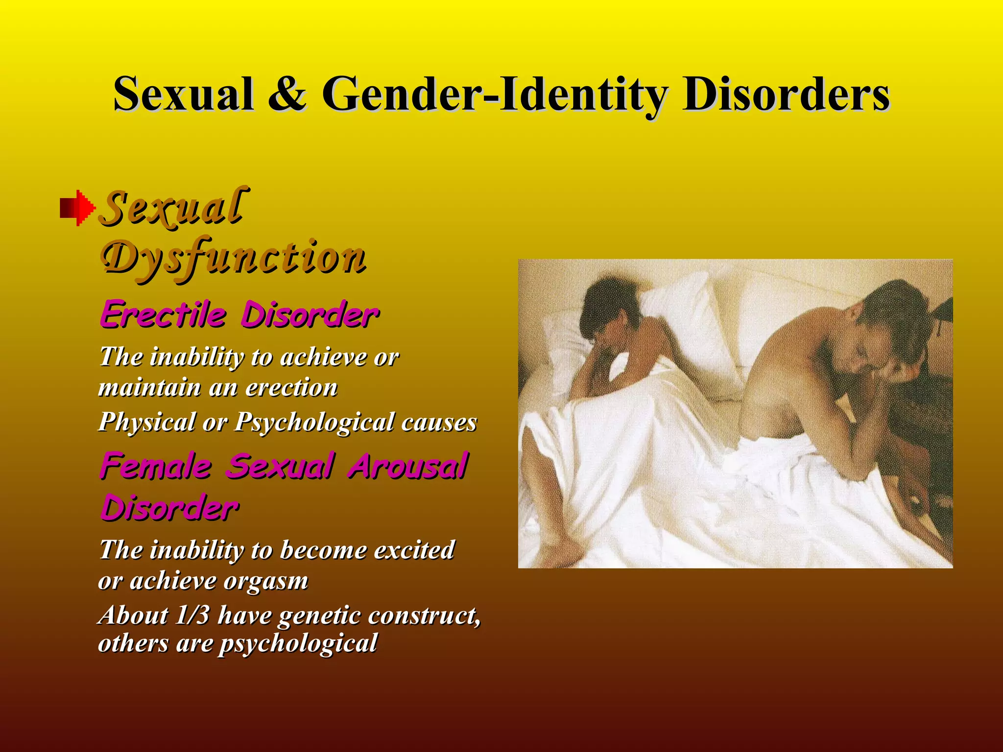 Sexual & Gender-Identity Disorders Sexual Dysfunction Erectile Disorder The inability to achieve or maintain an erection Physical or Psychological causes Female Sexual Arousal Disorder The inability to become excited or achieve orgasm About 1/3 have genetic construct, others are psychological 