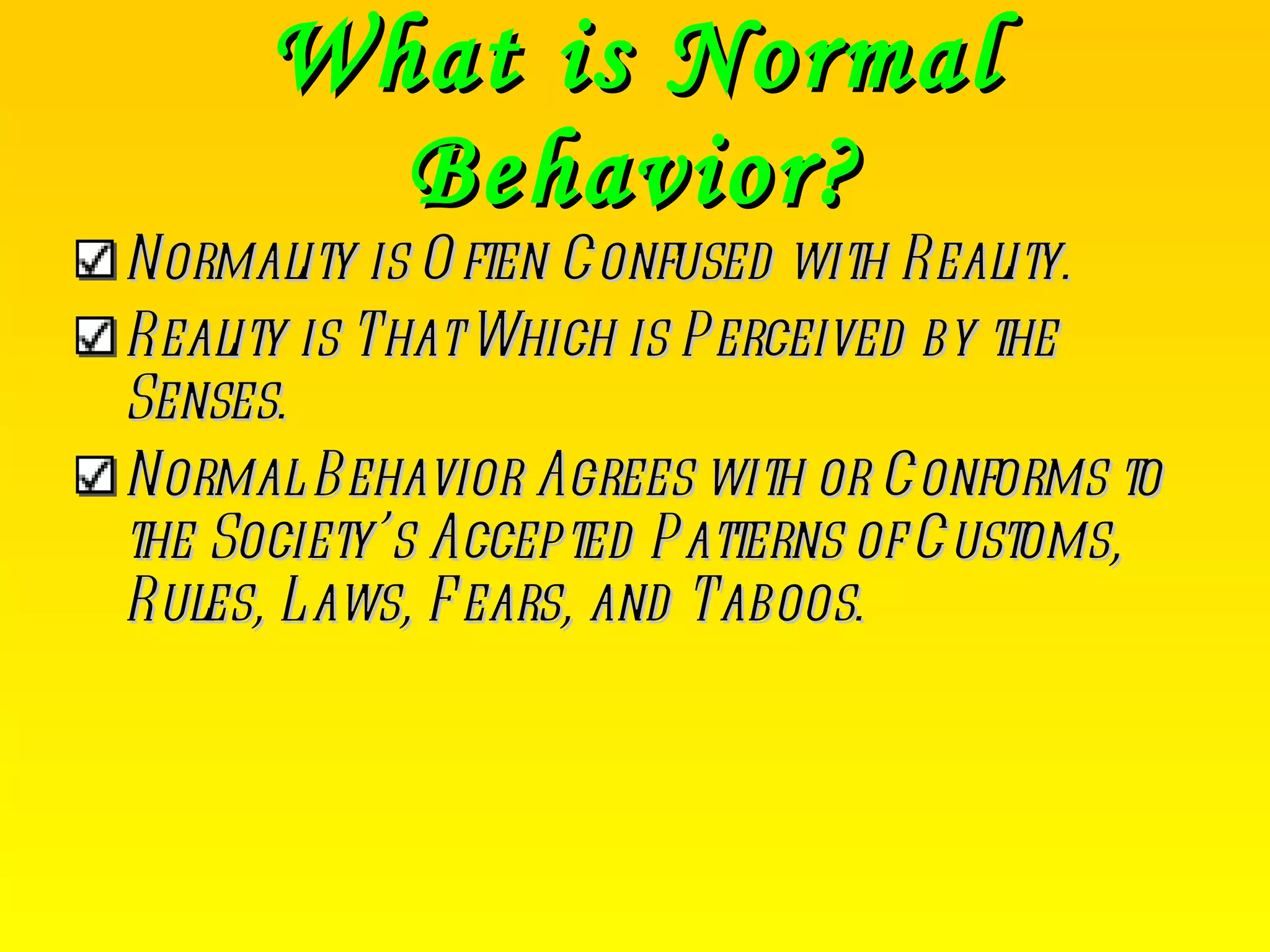 What is Normal Behavior? Normality is Often Confused with Reality. Reality is That Which is Perceived by the Senses. Normal Behavior Agrees with or Conforms to the Society’s Accepted Patterns of Customs, Rules, Laws, Fears, and Taboos. 