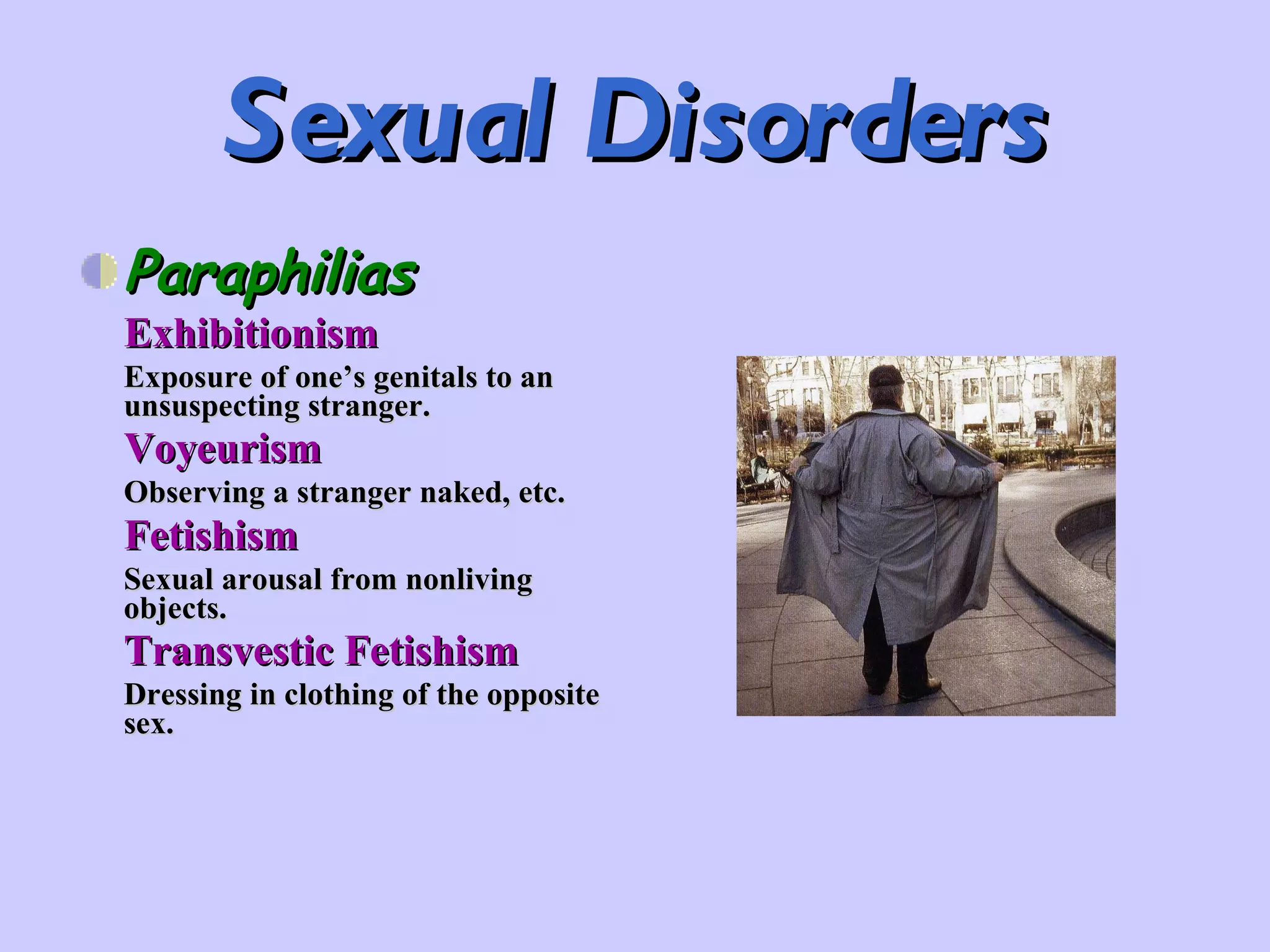 Sexual Disorders Paraphilias Exhibitionism Exposure of one’s genitals to an unsuspecting stranger. Voyeurism Observing a stranger naked, etc. Fetishism Sexual arousal from nonliving objects. Transvestic Fetishism Dressing in clothing of the opposite sex. 