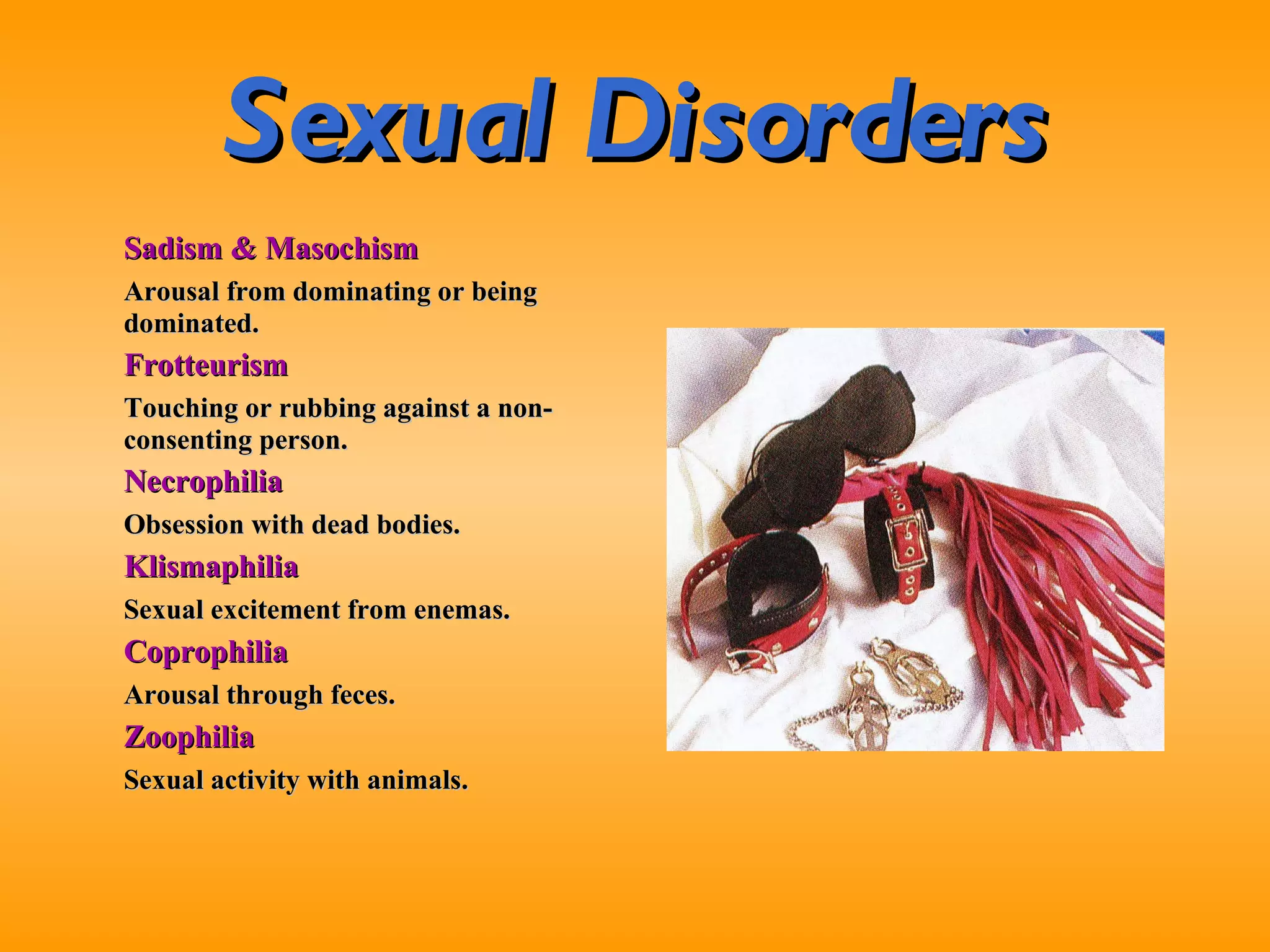 Sexual Disorders Sadism & Masochism Arousal from dominating or being dominated. Frotteurism Touching or rubbing against a non-consenting person. Necrophilia Obsession with dead bodies. Klismaphilia Sexual excitement from enemas. Coprophilia Arousal through feces. Zoophilia Sexual activity with animals. 