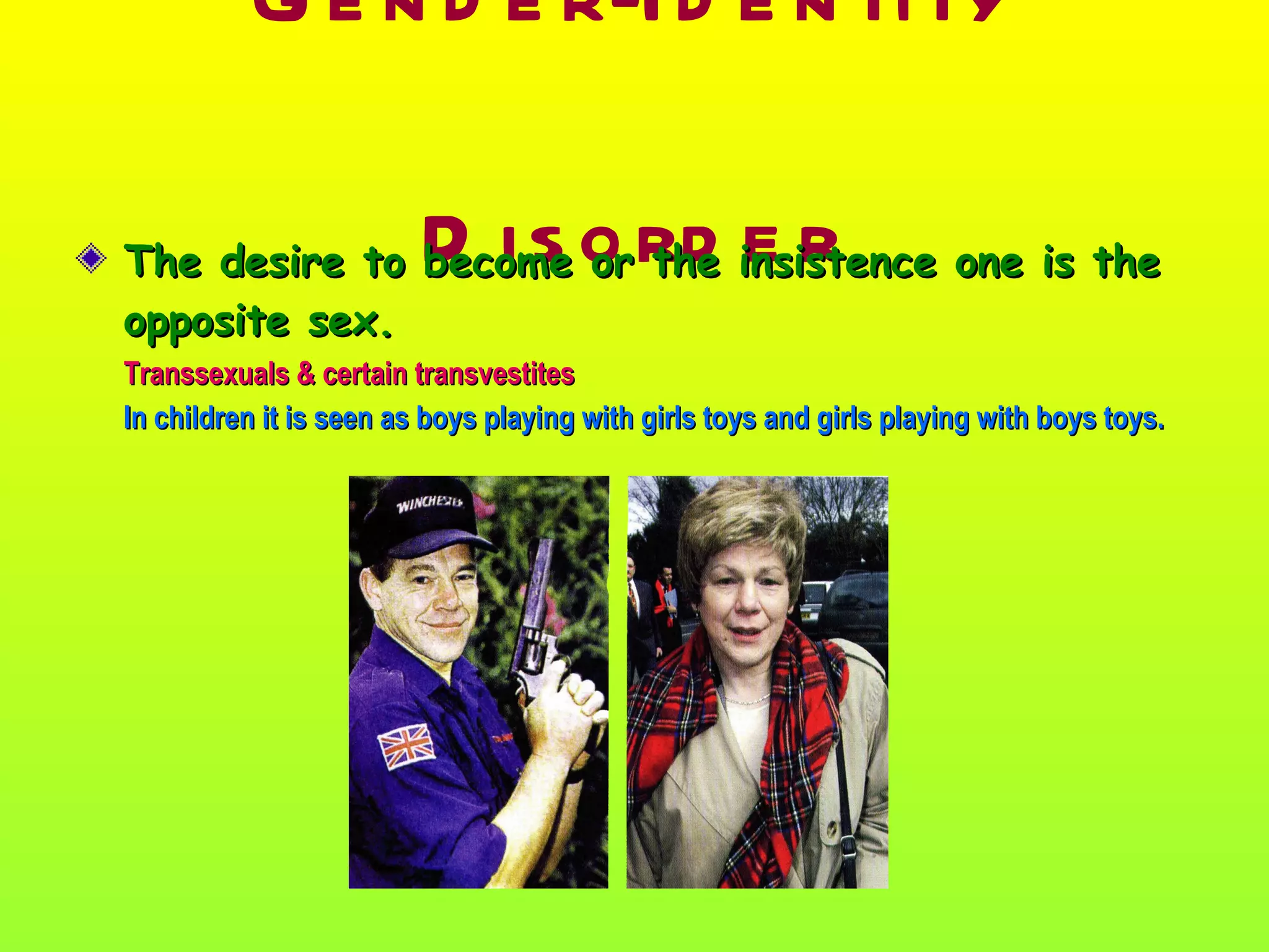 Gender-Identity Disorder The desire to become or the insistence one is the opposite sex. Transsexuals & certain transvestites In children it is seen as boys playing with girls toys and girls playing with boys toys. 