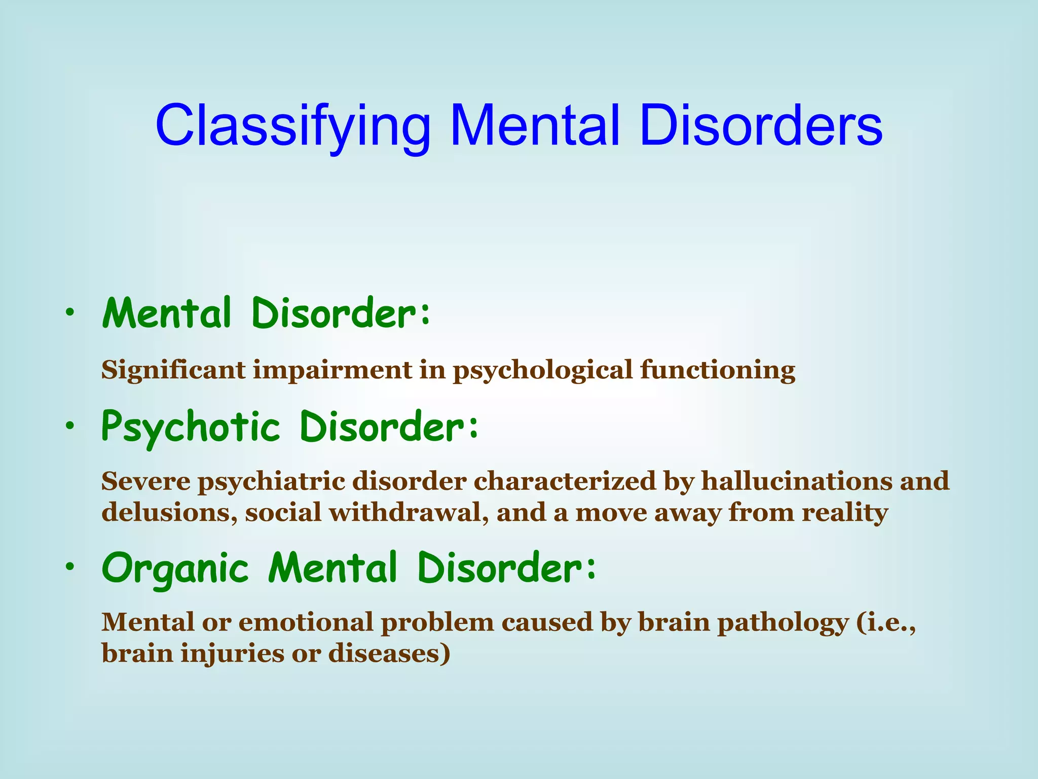 Classifying Mental Disorders Mental Disorder: Significant impairment in psychological functioning   Psychotic Disorder: Severe psychiatric disorder characterized by hallucinations and delusions, social withdrawal, and a move away from reality Organic Mental Disorder: Mental or emotional problem caused by brain pathology (i.e., brain injuries or diseases) 