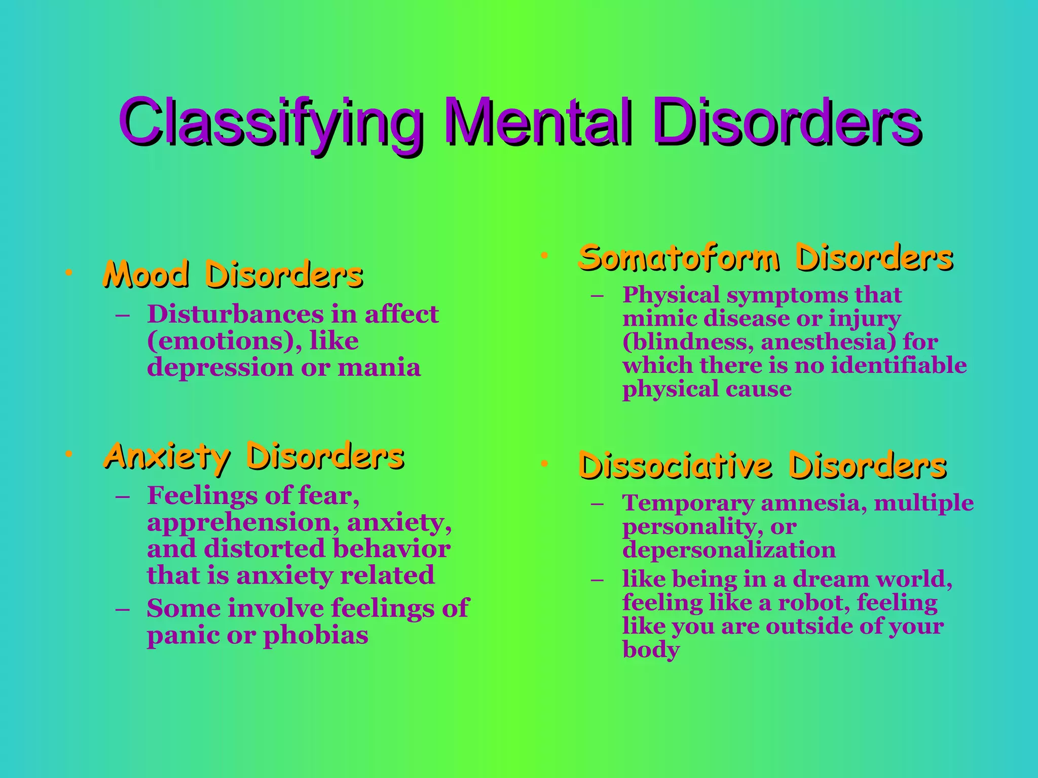 Classifying Mental Disorders Mood Disorders Disturbances in affect (emotions), like depression or mania Anxiety Disorders Feelings of fear, apprehension, anxiety, and distorted behavior that is anxiety related  Some involve feelings of panic or phobias Somatoform Disorders Physical symptoms that mimic disease or injury (blindness, anesthesia) for which there is no identifiable physical cause Dissociative Disorders Temporary amnesia, multiple personality, or depersonalization  like being in a dream world, feeling like a robot, feeling like you are outside of your body 
