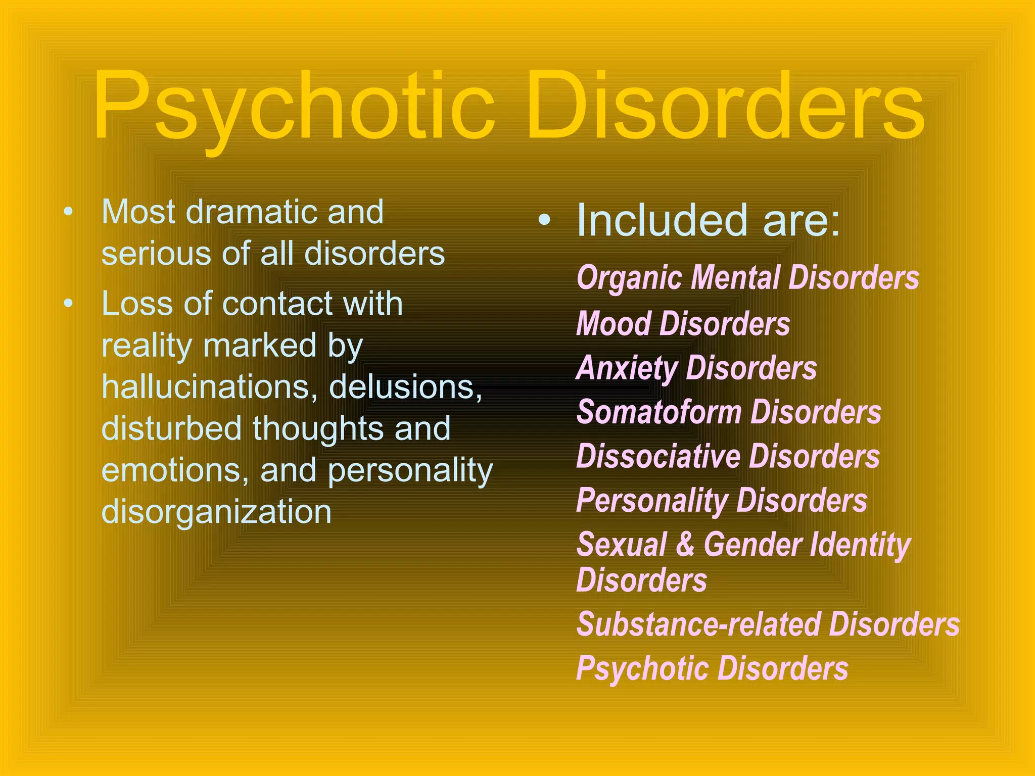 Psychotic Disorders   Most dramatic and serious of all disorders Loss of contact with reality marked by hallucinations, delusions, disturbed thoughts and emotions, and personality disorganization Included are: Organic Mental Disorders Mood Disorders Anxiety Disorders Somatoform Disorders Dissociative Disorders Personality Disorders Sexual & Gender Identity Disorders Substance-related Disorders Psychotic Disorders 