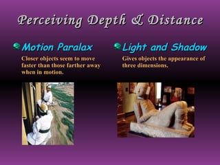 Perceiving Depth & Distance Motion Paralax Closer objects seem to move faster than those farther away when in motion. Light and Shadow Gives objects the appearance of three dimensions. 