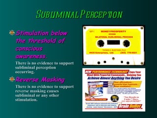 Subliminal Perception Stimulation below the threshold of conscious awareness. There is no evidence to support subliminal perception occurring. Reverse Masking There is no evidence to support reverse masking causes subliminal or any other stimulation. 