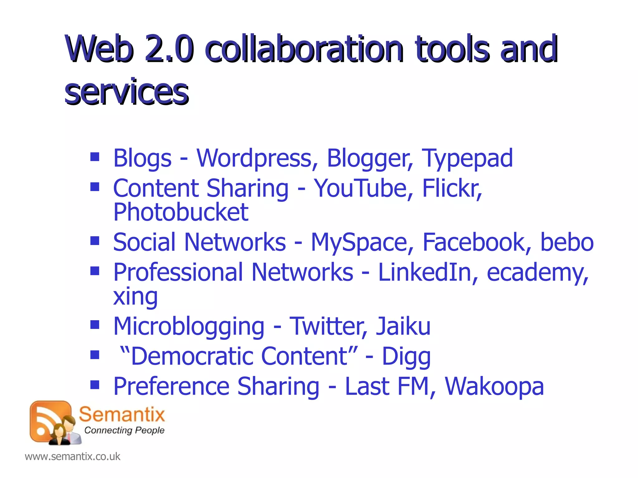 Web 2.0 collaboration tools and services Blogs - Wordpress, Blogger, Typepad Content Sharing - YouTube, Flickr, Photobucket Social Networks - MySpace, Facebook, bebo Professional Networks - LinkedIn, ecademy, xing Microblogging - Twitter, Jaiku “ Democratic Content” - Digg Preference Sharing - Last FM, Wakoopa 