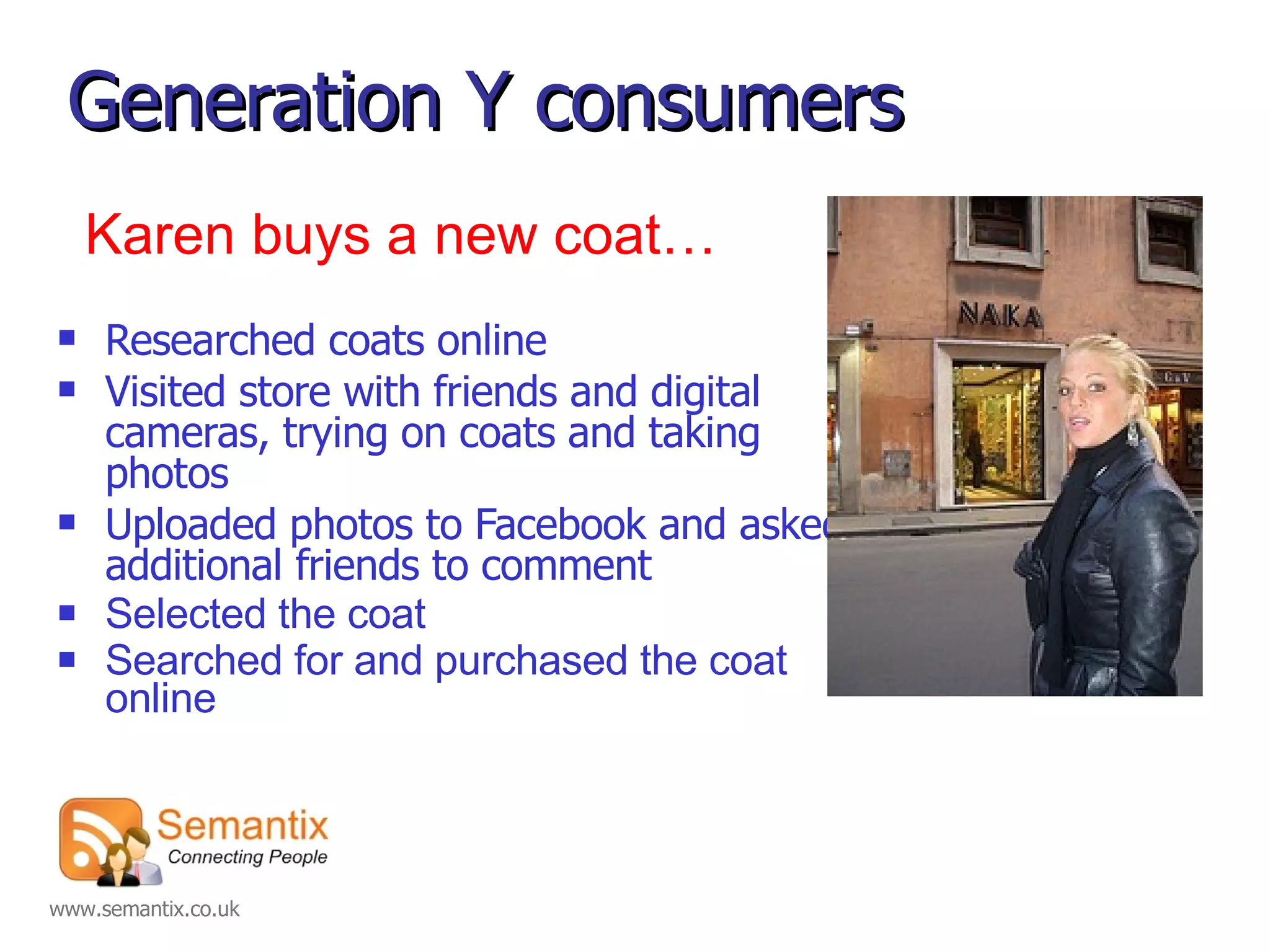 Generation Y consumers Researched coats online  Visited store with friends and digital cameras, trying on coats and taking photos Uploaded photos to Facebook and asked additional friends to comment  Selected the coat  Searched for and purchased the coat online   Karen buys a new coat… 