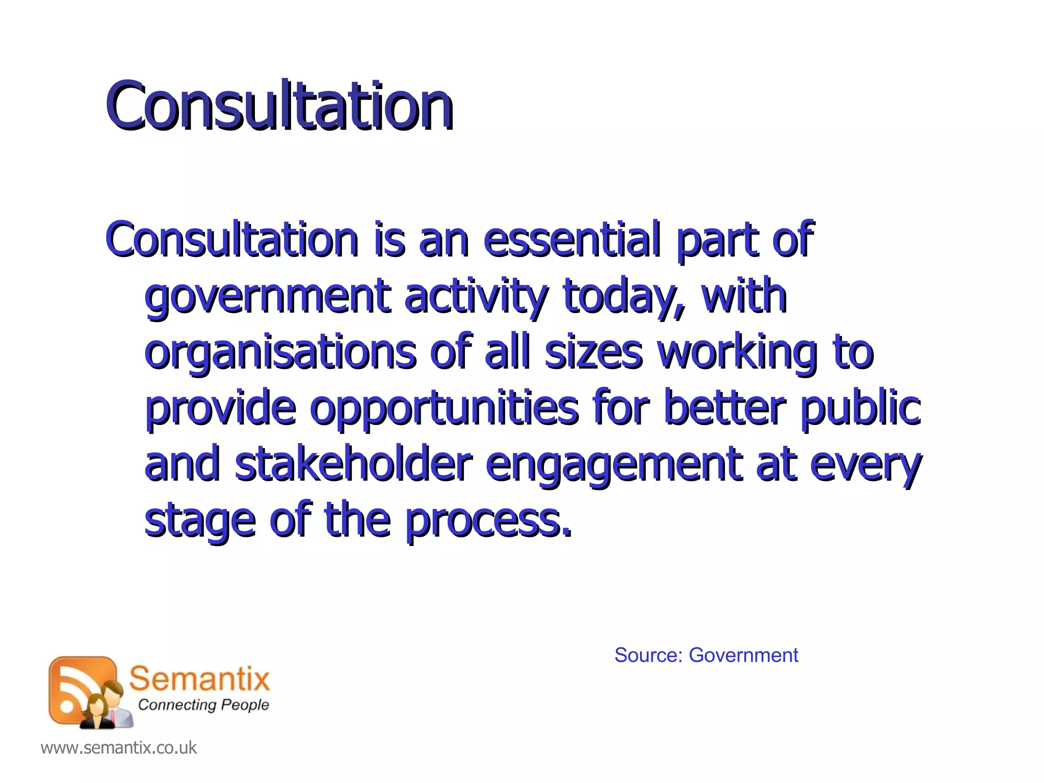 Consultation Consultation is an essential part of government activity today, with organisations of all sizes working to provide opportunities for better public and stakeholder engagement at every stage of the process. Source: Government 