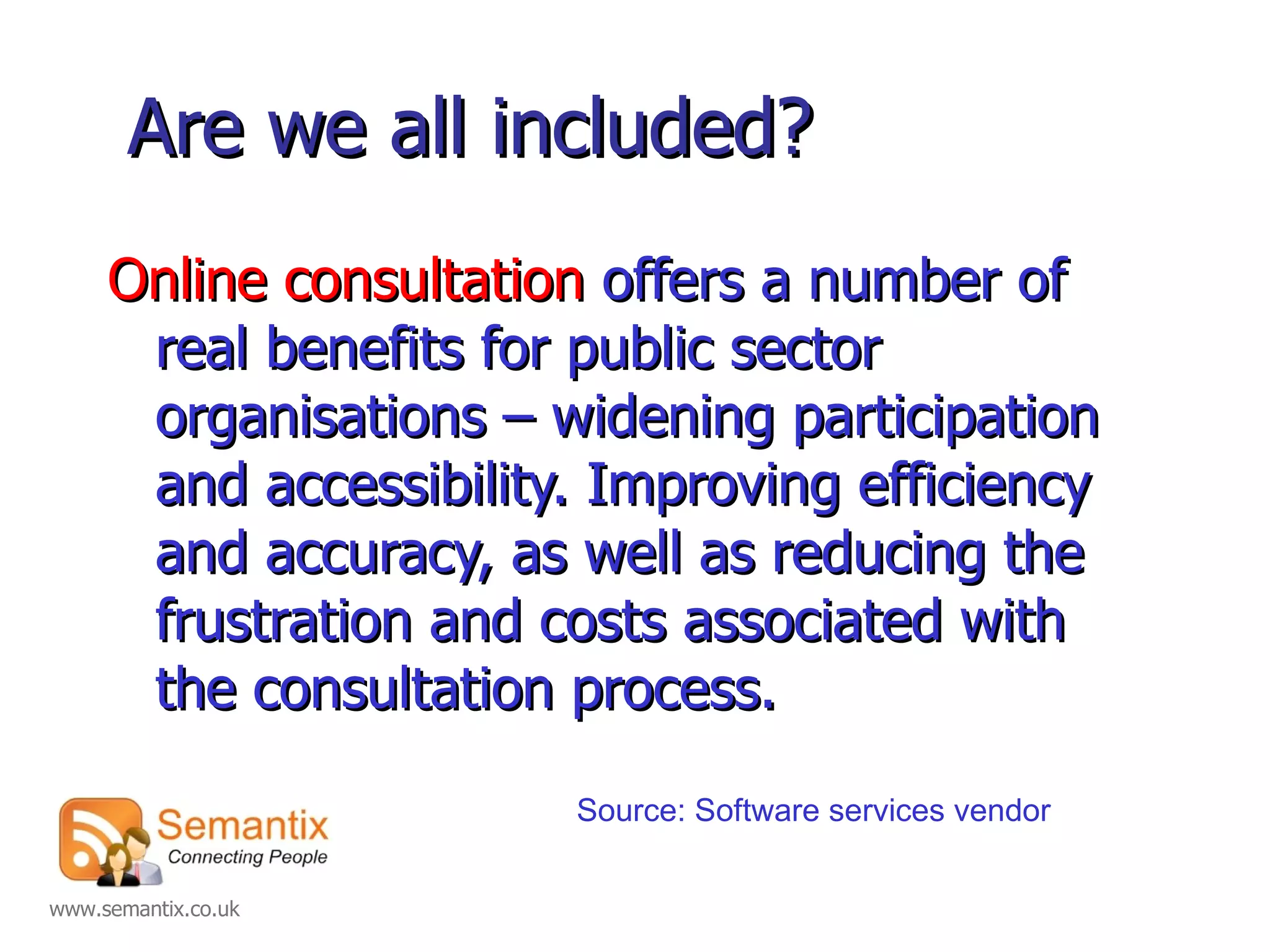 Are we all included? Online consultation  offers a number of real benefits for public sector organisations – widening participation and accessibility. Improving efficiency and accuracy, as well as reducing the frustration and costs associated with the consultation process. Source: Software services vendor 