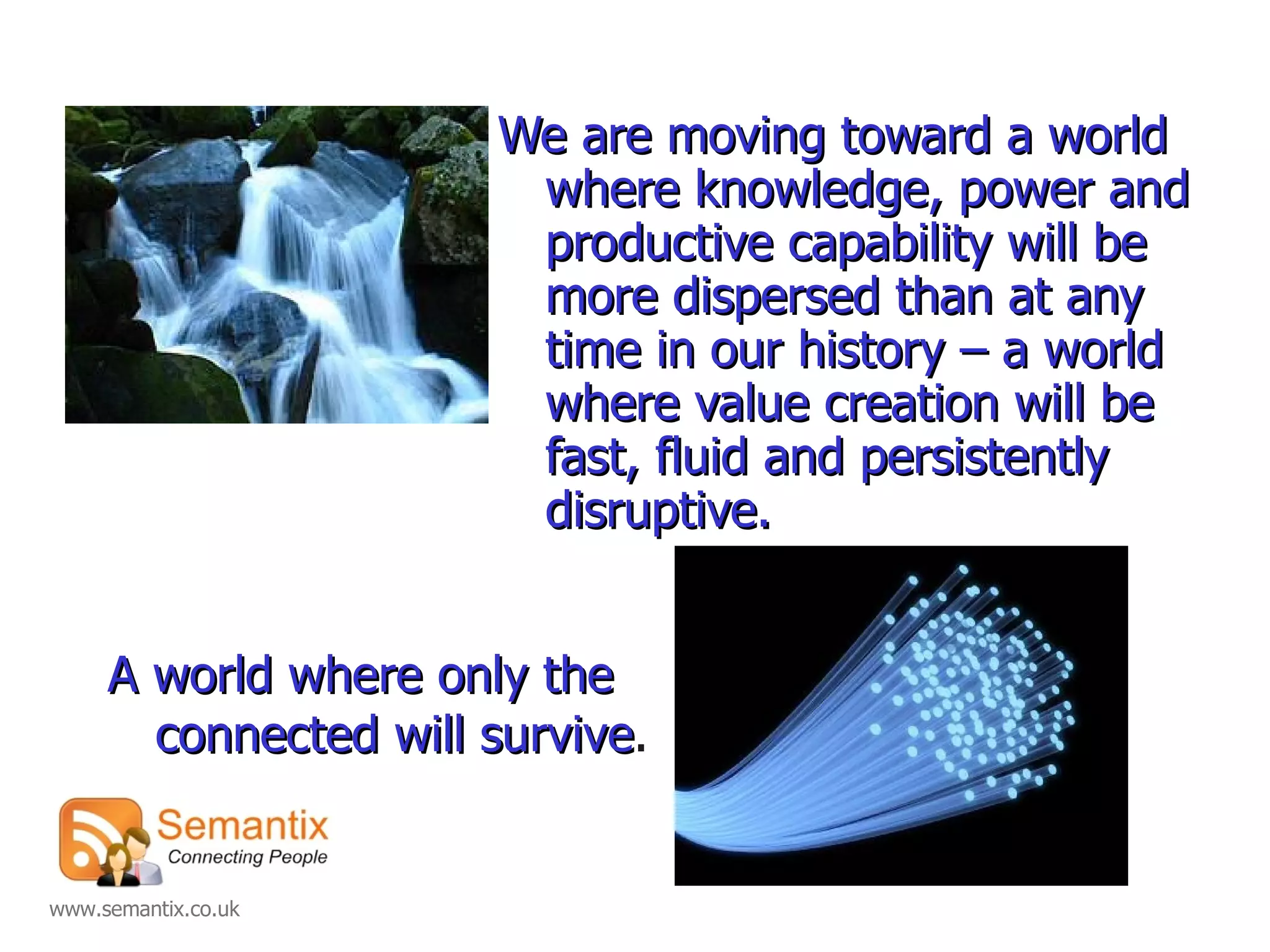 We are moving toward a world where knowledge, power and productive capability will be more dispersed than at any time in our history – a world where value creation will be fast, fluid and persistently disruptive. A world where only the connected will survive . 