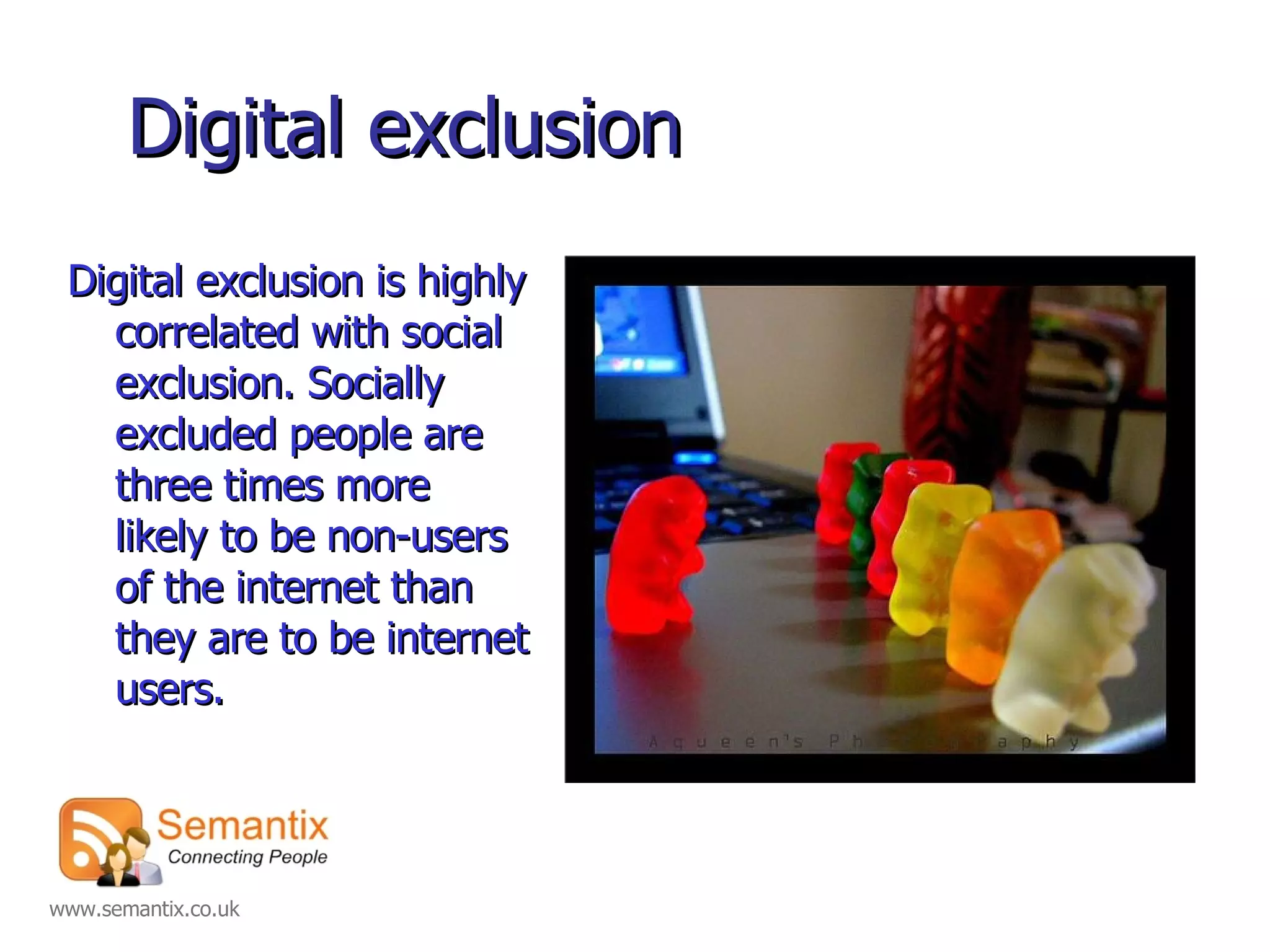Digital exclusion Digital exclusion is highly correlated with social exclusion. Socially excluded people are three times more likely to be non-users of the internet than they are to be internet users. 