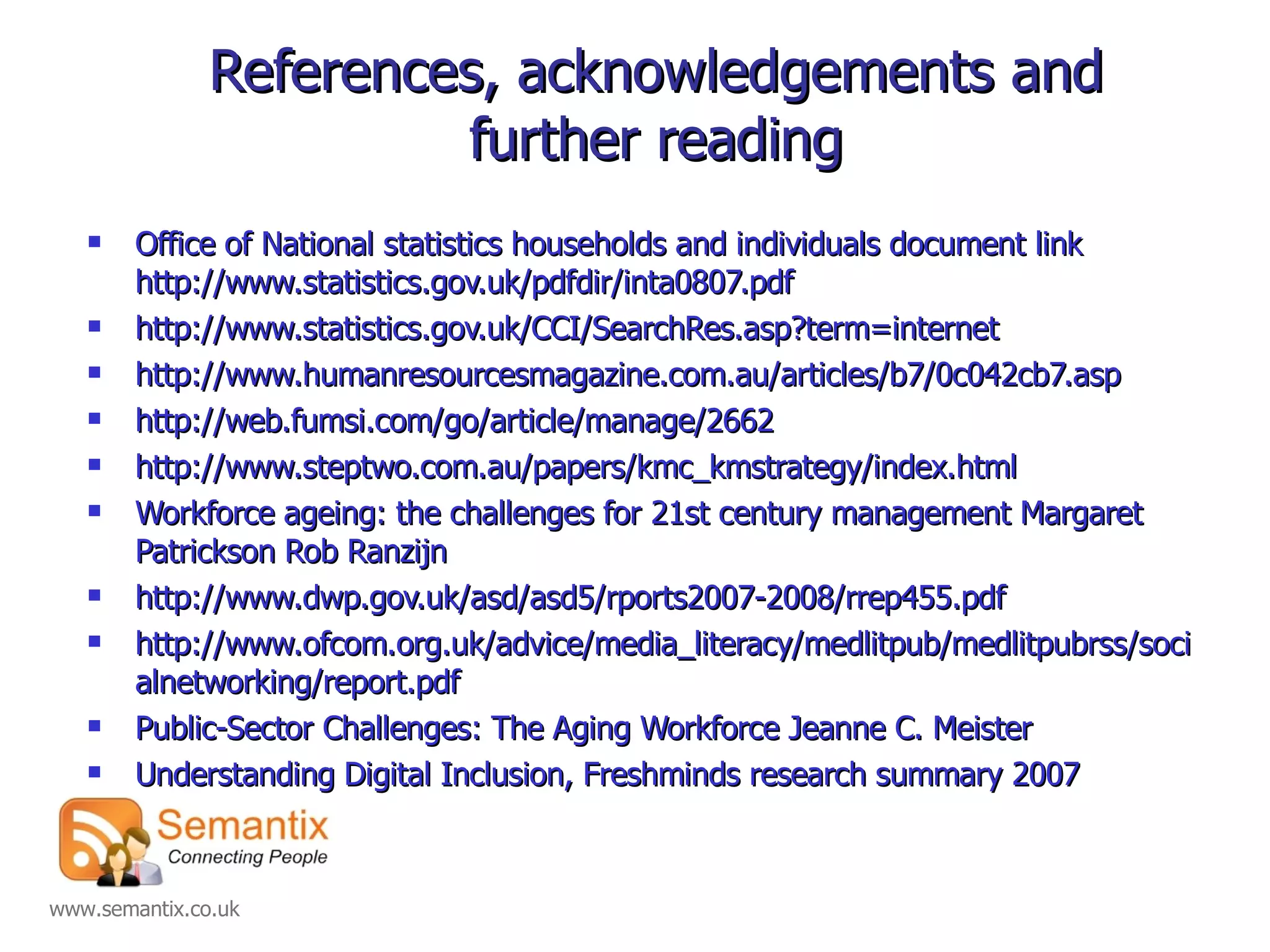 References, acknowledgements and further reading Office of National statistics households and individuals document link http://www.statistics.gov.uk/pdfdir/inta0807.pdf  http://www.statistics.gov.uk/CCI/SearchRes.asp?term=internet  http://www.humanresourcesmagazine.com.au/articles/b7/0c042cb7.asp http://web.fumsi.com/go/article/manage/2662 http://www.steptwo.com.au/papers/kmc_kmstrategy/index.html Workforce ageing: the challenges for 21st century management Margaret Patrickson Rob Ranzijn http://www.dwp.gov.uk/asd/asd5/rports2007-2008/rrep455.pdf http://www.ofcom.org.uk/advice/media_literacy/medlitpub/medlitpubrss/socialnetworking/report.pdf Public-Sector Challenges: The Aging Workforce Jeanne C. Meister Understanding Digital Inclusion, Freshminds research summary 2007 