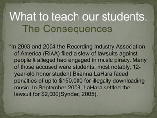 “In 2003 and 2004 the Recording Industry Association of America (RIAA) filed a slew of lawsuits against people it alleged had engaged in music piracy. Many of those accused were students; most notably, 12-year-old honor student Brianna LaHara  faced penalties of up to $150,000 for illegally downloading music. In September 2003, LaHara  settled the lawsuit for $2,000( Synder , 2005). What to teach our students . The Consequences 