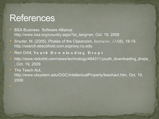 BSA Business  Software Alliance http://www.bsa.org/country.aspx?sc_lang=en , Oct. 19, 2009 Snyder, M. (2005). Pirates of the Classroom. Instructor , 114 (6), 18-19. http://search.ebscohost.com.ezproxy.nu.edu Red Orbit, Youth Downloading Drops http://www.redorbit.com/news/technology/464311/youth_downloading_drops_fear_of_viruses_and_spyware_edge_out/index.html , Oct. 19, 2009 The Teach Act, http://www.utsystem.edu/OGC/IntellectualProperty/teachact.htm , Oct. 19, 2009 References 