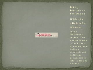 With the click of a mouse , these individuals turned from businessman, track star, grandmother, college student, and software programmer into software pirates.  Video and copy from the BSA , Business Software Alliance. BSA, Business Software Alliance 