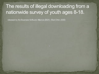 The results of illegal downloading from a nationwide survey of youth ages 8-18. released by the Business Software Alliance (BSA)  (Red Orbit, 2006) 