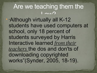 “ Although virtually all K-12 students have used computers at school, only 18 percent of students surveyed by Harris Interactive learned from their teachers the dos and don'ts of downloading copyrighted works”( Synder , 2005, 18-19). Are we teaching them the Law? 