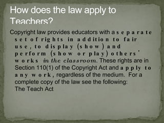 Copyright law provides educators with a separate set of rights in addition to fair use, to display (show) and perform (show or play) others' works in the classroom . These rights are in Section 110(1) of the Copyright Act and apply to any work,  regardless of the medium.  For a complete copy of the law see the following: The Teach Act How does the law apply to Teachers? 
