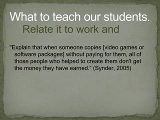 "Explain that when someone copies [video games or software packages] without paying for them, all of those people who helped to create them don't get the money they have earned.“ ( Synder , 2005) What to teach our students . Relate it to work and money 