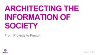 ARCHITECTING THE
INFORMATION OF
SOCIETY
From Projects to Pursuit

February 21, 2014
15,

 