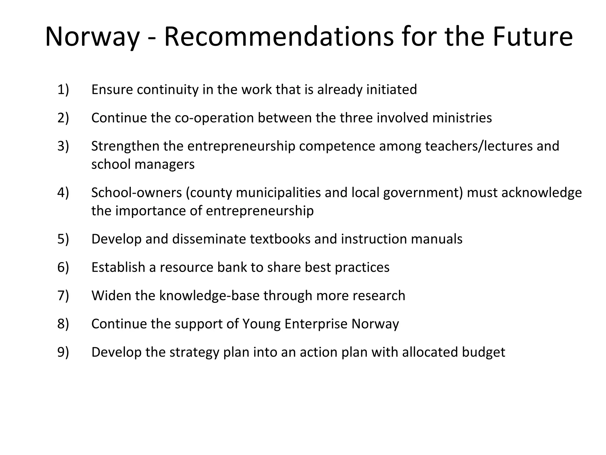 Norway - Recommendations for the Future Ensure continuity in the work that is already initiated Continue the co-operation between the three involved ministries Strengthen the entrepreneurship competence among teachers/lectures and school managers School-owners (county municipalities and local government) must acknowledge the importance of entrepreneurship Develop and disseminate textbooks and instruction manuals Establish a resource bank to share best practices Widen the knowledge-base through more research Continue the support of Young Enterprise Norway Develop the strategy plan into an action plan with allocated budget 