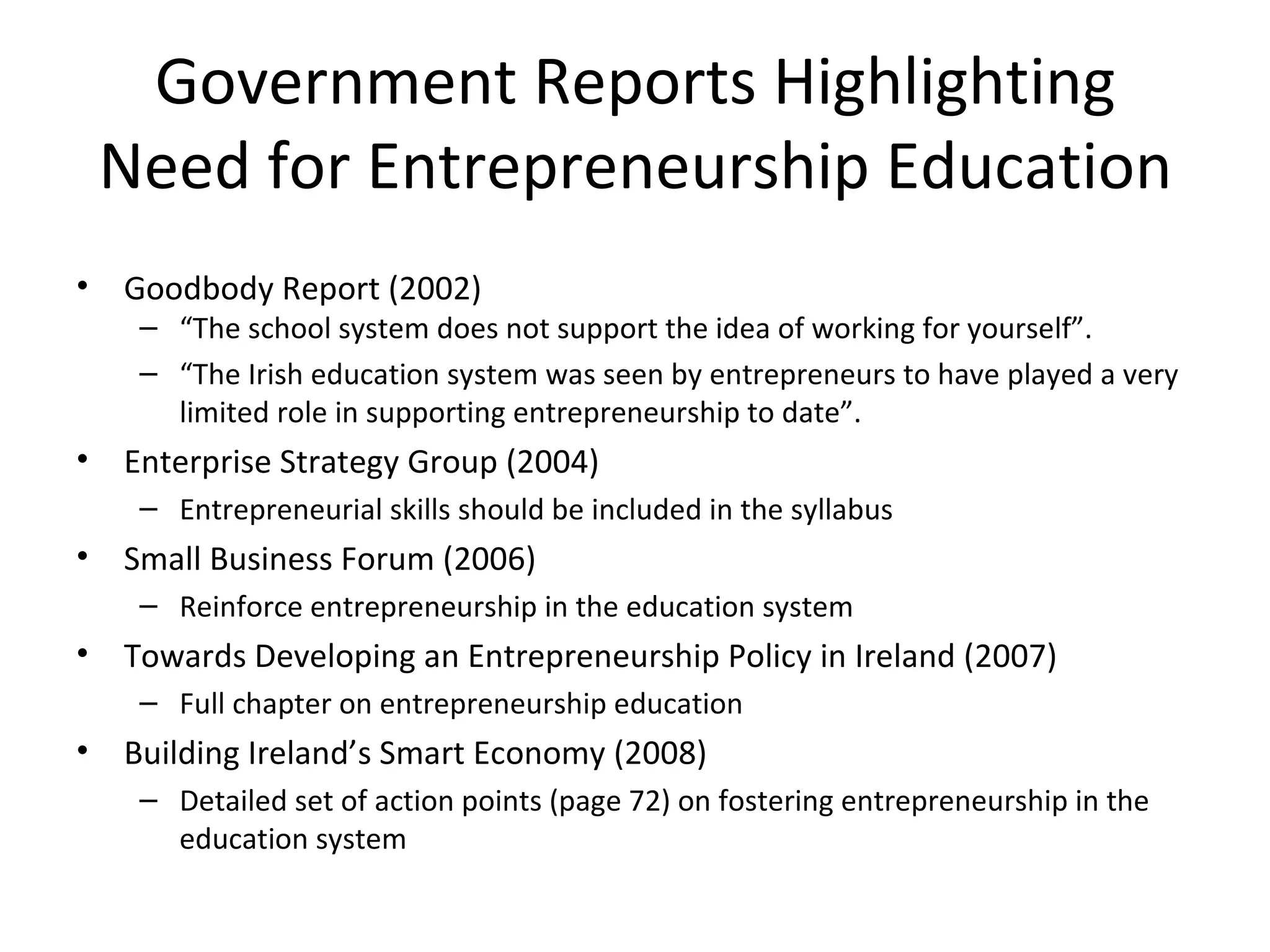 Government Reports Highlighting Need for Entrepreneurship Education Goodbody Report (2002) “ The school system does not support the idea of working for yourself ” . “ The Irish education system was seen by entrepreneurs to have played a very limited role in supporting entrepreneurship to date”. Enterprise Strategy Group (2004) Entrepreneurial skills should be included in the syllabus Small Business Forum (2006) Reinforce entrepreneurship in the education system Towards Developing an Entrepreneurship Policy in Ireland (2007) Full chapter on entrepreneurship education Building Ireland’s Smart Economy (2008) Detailed set of action points (page 72) on fostering entrepreneurship in the education system 