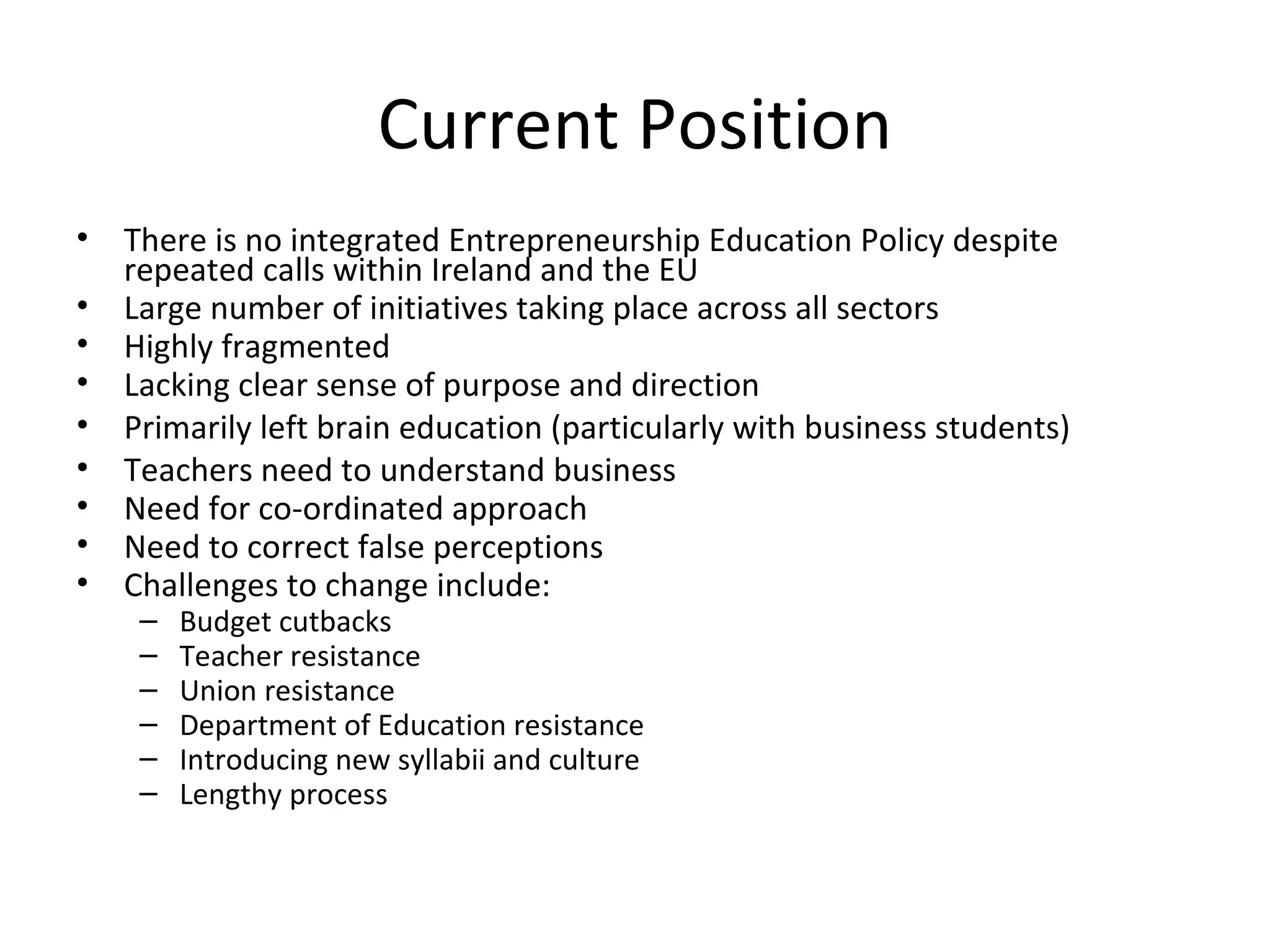 Current Position There is no integrated Entrepreneurship Education Policy despite repeated calls within Ireland and the EU  Large number of initiatives taking place across all sectors Highly f ragmented Lacking clear sense of purpose and direction Primarily left brain education (particularly with business students) Teachers need to understand business Need for co-ordinated approach Need to correct false perceptions Challenges to change include: Budget cutbacks Teacher resistance Union resistance Department of Education resistance Introducing new syllabii and culture Lengthy process 