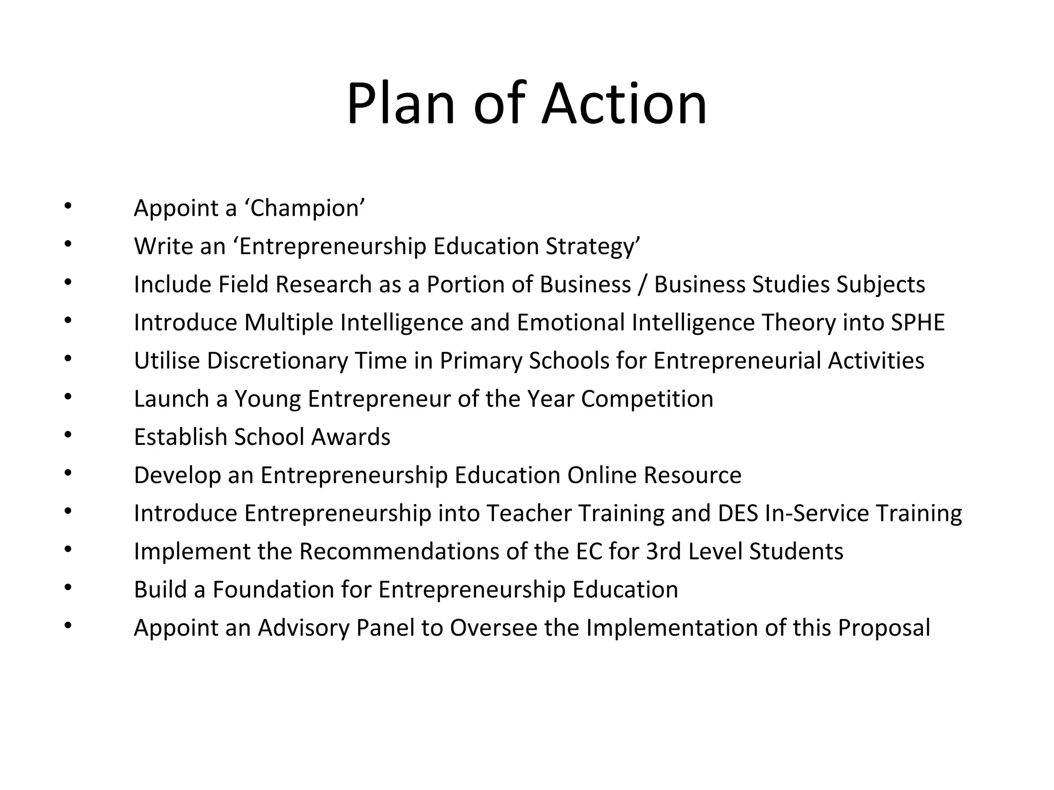 Plan of Action Appoint a ‘Champion’ Write an ‘Entrepreneurship Education Strategy’  Include Field Research as a Portion of Business / Business Studies Subjects Introduce Multiple Intelligence and Emotional Intelligence Theory into SPHE Utilise Discretionary Time in Primary Schools for Entrepreneurial Activities Launch a Young Entrepreneur of the Year Competition Establish School Awards Develop an Entrepreneurship Education Online Resource Introduce Entrepreneurship into Teacher Training and DES In-Service Training Implement the Recommendations of the EC for 3rd Level Students Build a Foundation for Entrepreneurship Education Appoint an Advisory Panel to Oversee the Implementation of this Proposal 