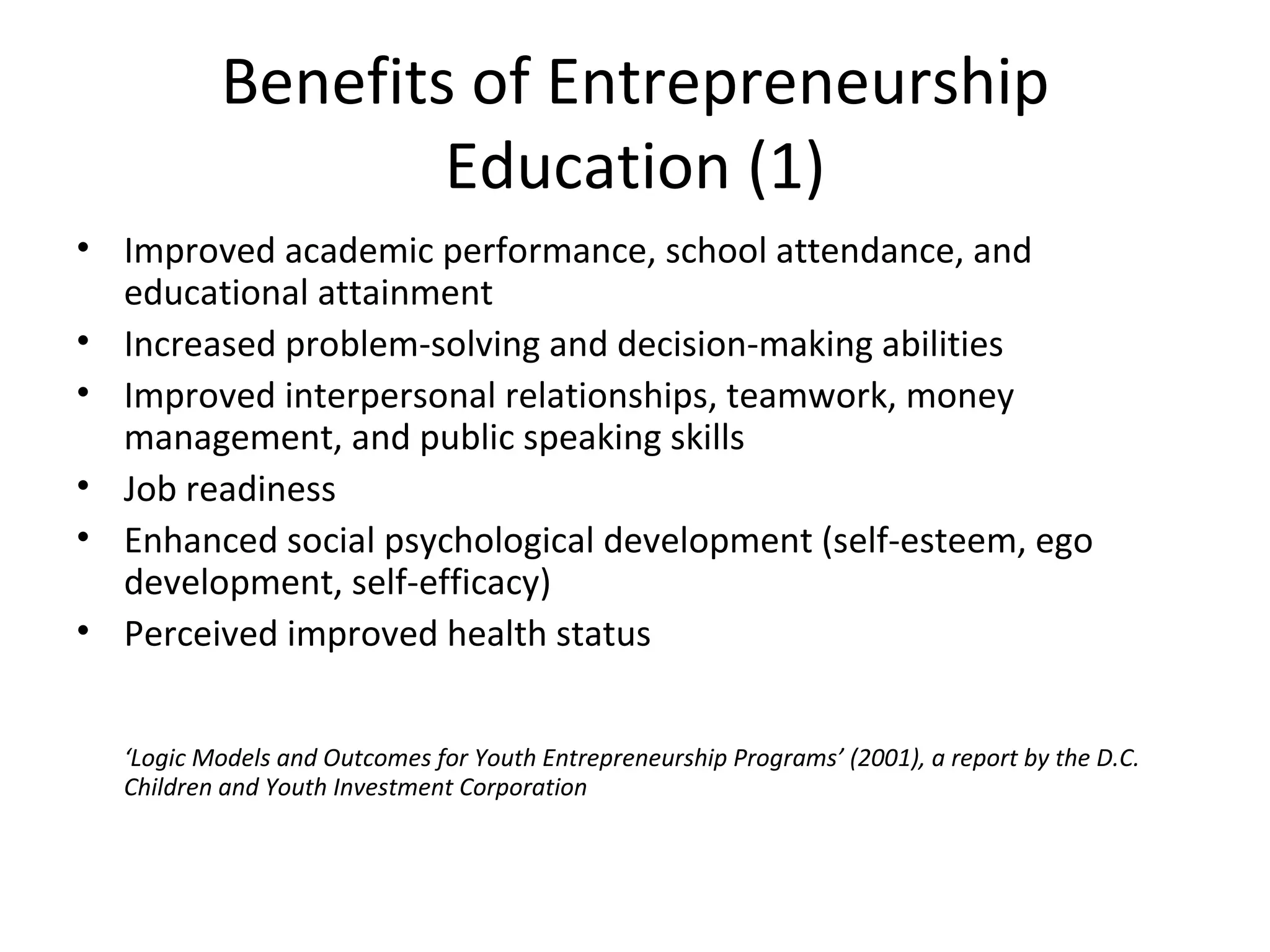 Benefits of Entrepreneurship Education (1) Improved academic performance, school attendance, and educational attainment  Increased problem-solving and decision-making abilities  Improved interpersonal relationships, teamwork, money management, and public speaking skills  Job readiness  Enhanced social psychological development (self-esteem, ego development, self-efficacy) Perceived improved health status ‘ Logic Models and Outcomes for Youth Entrepreneurship Programs’ (2001), a report by the D.C. Children and Youth Investment Corporation 