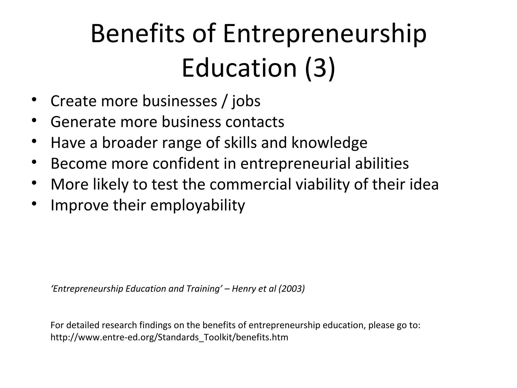 Benefits of Entrepreneurship Education (3) Create more businesses / jobs Generate more business contacts Have a broader range of skills and knowledge Become more confident in entrepreneurial abilities More likely to test the commercial viability of their idea Improve their employability ‘ Entrepreneurship Education and Training’ – Henry et al (2003) For detailed research findings on the benefits of entrepreneurship education, please go to:  http://www.entre-ed.org/Standards_Toolkit/benefits.htm 