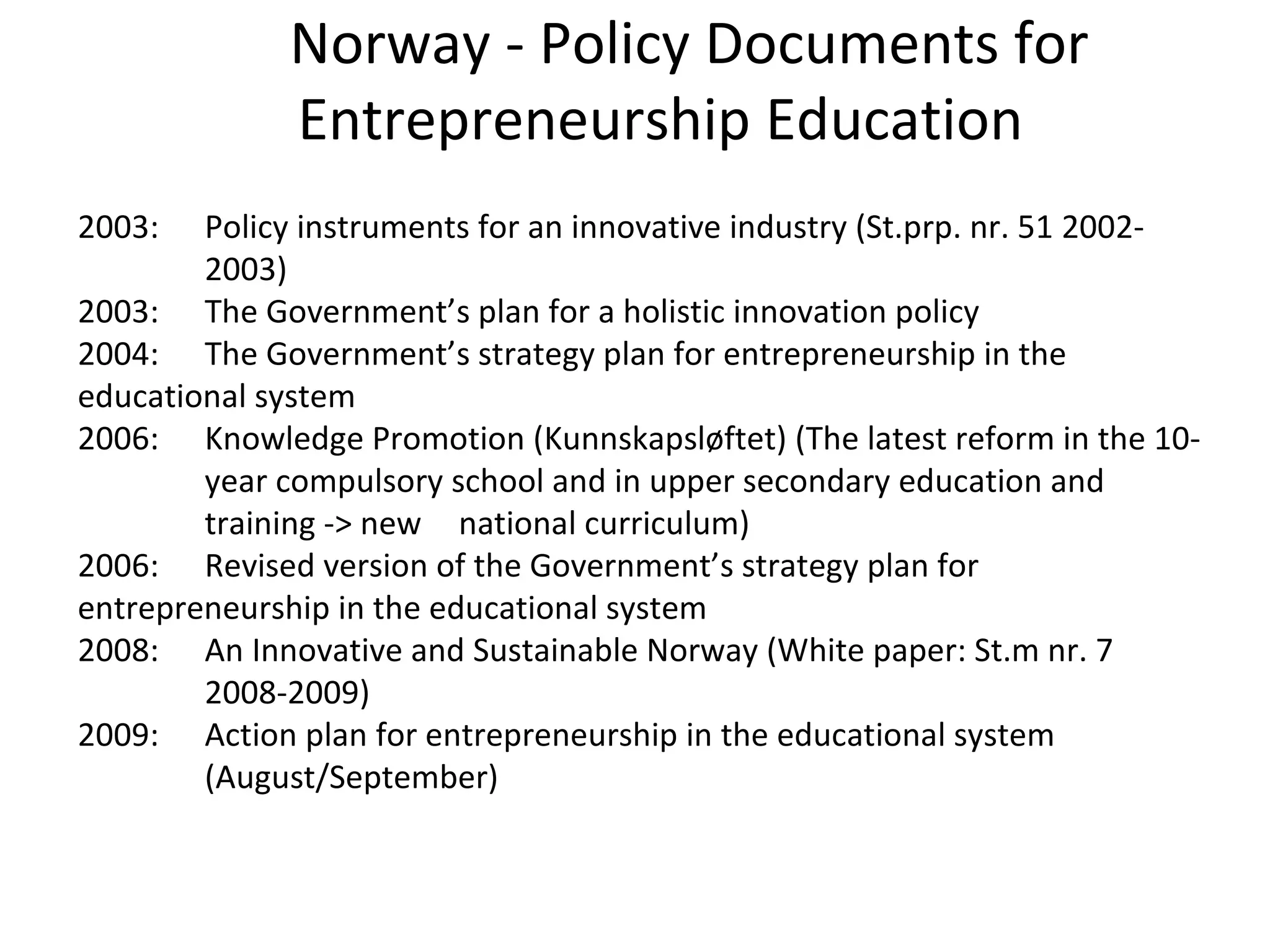 Norway - Policy Documents for Entrepreneurship Education 2003: Policy instruments for an innovative industry (St.prp. nr. 51 2002- 2003) 2003: The Government’s plan for a holistic innovation policy 2004: The Government’s strategy plan for entrepreneurship in the  educational system  2006:  Knowledge Promotion (Kunnskapsløftet) (The latest reform in the 10- year compulsory school and in upper secondary education and  training -> new  national curriculum) 2006: Revised version of the Government’s strategy plan for  entrepreneurship in the educational system 2008: An Innovative and Sustainable Norway (White paper: St.m nr. 7  2008-2009) 2009: Action plan for entrepreneurship in the educational system  (August/September) 
