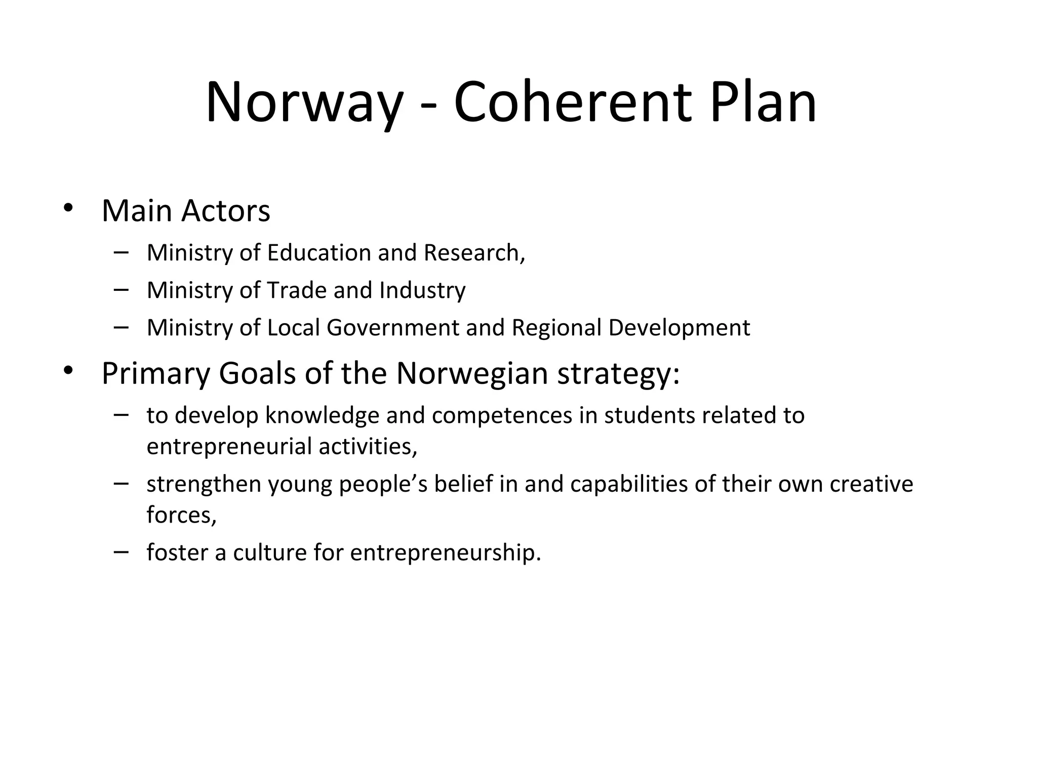 Norway - Coherent Plan  Main Actors  Ministry of Education and Research,  Ministry of Trade and Industry  Ministry of Local Government and Regional Development Primary Goals of the Norwegian strategy:   to develop knowledge and competences in students related to entrepreneurial activities,  strengthen young people’s belief in and capabilities of their own creative forces,  foster a culture for entrepreneurship. 