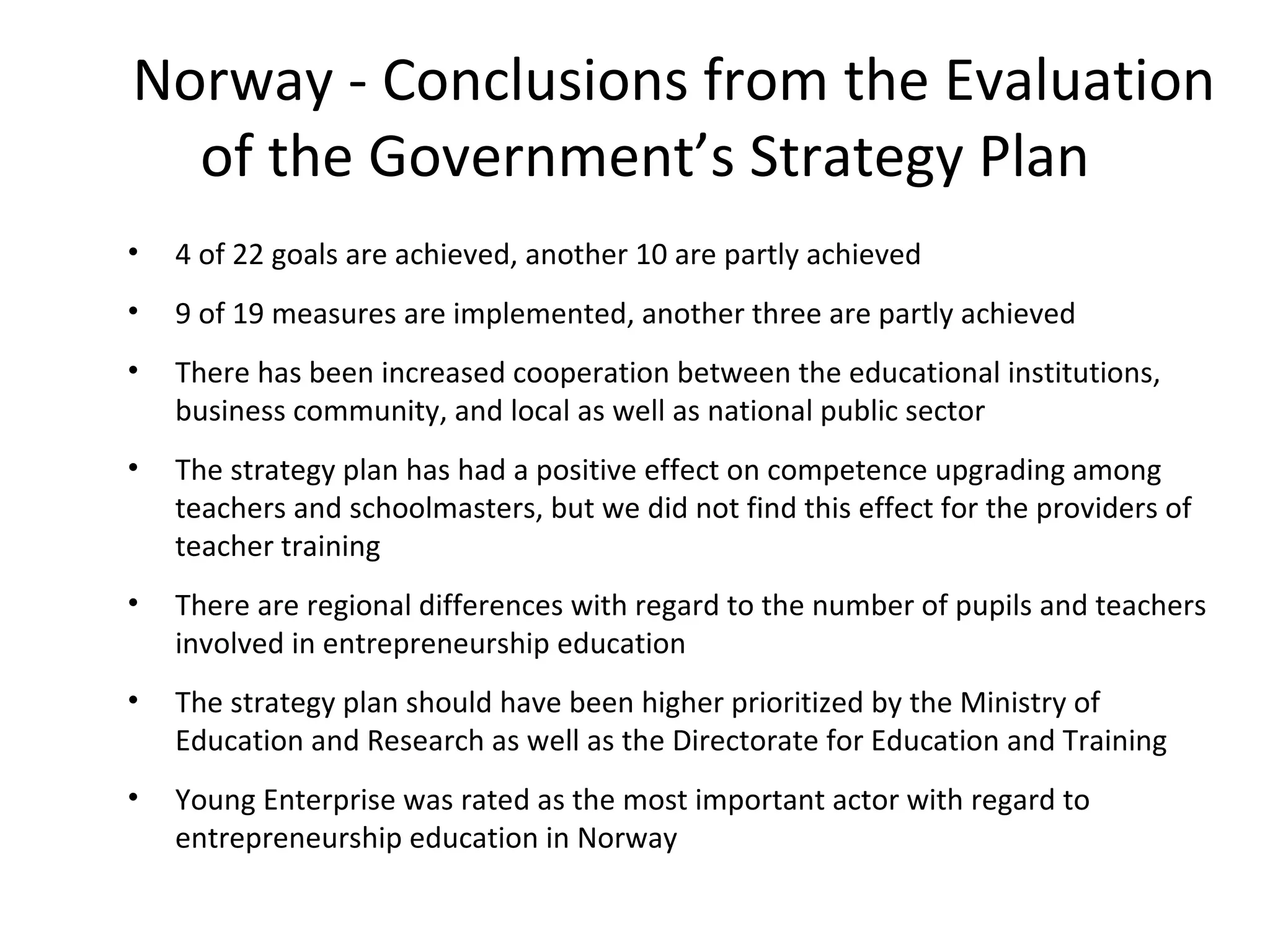 4 of 22 goals are achieved, another 10 are partly achieved 9 of 19 measures are implemented, another three are partly achieved There has been increased cooperation between the educational institutions, business community, and local as well as national public sector The strategy plan has had a positive effect on competence upgrading among teachers and schoolmasters, but we did not find this effect for the providers of teacher training There are regional differences with regard to the number of pupils and teachers involved in entrepreneurship education The strategy plan should have been higher prioritized by the Ministry of Education and Research as well as the Directorate for Education and Training Young Enterprise was rated as the most important actor with regard to entrepreneurship education in Norway Norway - Conclusions from the Evaluation of the Government’s Strategy Plan 