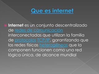    Internet es un conjunto descentralizado
    de redes de comunicación
    interconectadas que utilizan la familia
    de protocolos TCP/IP, garantizando que
    las redes físicas heterogéneas que la
    componen funcionen como una red
    lógica única, de alcance mundial
 
