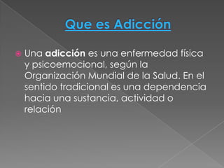    Una adicción es una enfermedad física
    y psicoemocional, según la
    Organización Mundial de la Salud. En el
    sentido tradicional es una dependencia
    hacia una sustancia, actividad o
    relación
 