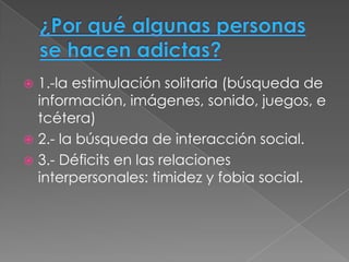  1.-la estimulación solitaria (búsqueda de
  información, imágenes, sonido, juegos, e
  tcétera)
 2.- la búsqueda de interacción social.
 3.- Déficits en las relaciones
  interpersonales: timidez y fobia social.
 