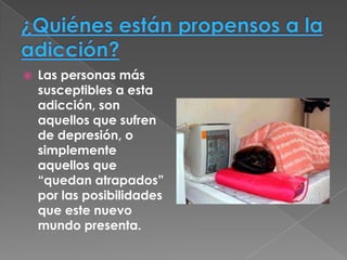    Las personas más
    susceptibles a esta
    adicción, son
    aquellos que sufren
    de depresión, o
    simplemente
    aquellos que
    “quedan atrapados”
    por las posibilidades
    que este nuevo
    mundo presenta.
 