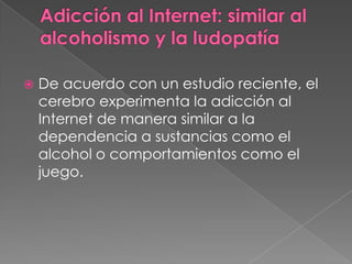    De acuerdo con un estudio reciente, el
    cerebro experimenta la adicción al
    Internet de manera similar a la
    dependencia a sustancias como el
    alcohol o comportamientos como el
    juego.
 