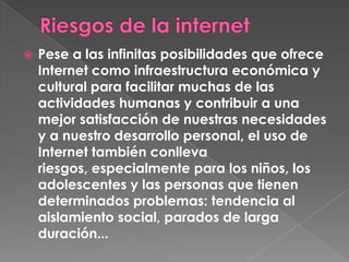    Pese a las infinitas posibilidades que ofrece
    Internet como infraestructura económica y
    cultural para facilitar muchas de las
    actividades humanas y contribuir a una
    mejor satisfacción de nuestras necesidades
    y a nuestro desarrollo personal, el uso de
    Internet también conlleva
    riesgos, especialmente para los niños, los
    adolescentes y las personas que tienen
    determinados problemas: tendencia al
    aislamiento social, parados de larga
    duración...
 