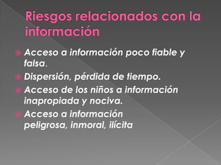  Acceso a información poco fiable y
  falsa.
 Dispersión, pérdida de tiempo.
 Acceso de los niños a información
  inapropiada y nociva.
 Acceso a información
  peligrosa, inmoral, ilícita
 
