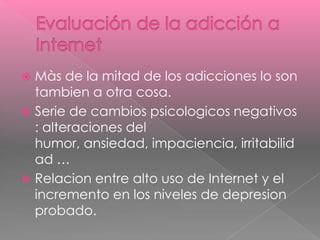  Màs de la mitad de los adicciones lo son
  tambien a otra cosa.
 Serie de cambios psicologicos negativos
  : alteraciones del
  humor, ansiedad, impaciencia, irritabilid
  ad …
 Relacion entre alto uso de Internet y el
  incremento en los niveles de depresion
  probado.
 