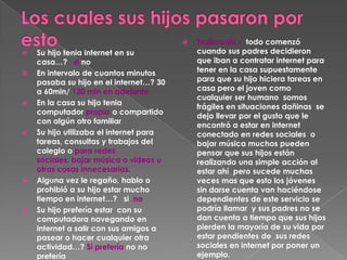    Testimonio.- todo comenzó
   Su hijo tenia internet en su             cuando sus padres decidieron
    casa…? si no                             que iban a contratar internet para
   En intervalo de cuantos minutos          tener en la casa supuestamente
    pasaba su hijo en el internet…? 30       para que su hijo hiciera tareas en
    a 60min/ 120 min en adelante             casa pero el joven como
                                             cualquier ser humano somos
   En la casa su hijo tenia
                                             frágiles en situaciones dañinas se
    computador propio o compartido
                                             dejo llevar por el gusto que le
    con algún otro familiar
                                             encontró a estar en internet
   Su hijo utilizaba el internet para       conectado en redes sociales o
    tareas, consultas y trabajos del         bajar música muchos pueden
    colegio o para redes                     pensar que sus hijos están
    sociales, bajar música o videos u        realizando una simple acción al
    otras cosas innecesarias.                estar ahí pero sucede muchas
   Alguna vez le regaño, hablo o            veces mas que esto los jóvenes
    prohibió a su hijo estar mucho           sin darse cuenta van haciéndose
    tiempo en internet…? si no               dependientes de este servicio se
   Su hijo prefería estar con su            podría llamar y sus padres no se
    computadora navegando en                 dan cuenta a tiempo que sus hijos
    internet a salir con sus amigos a        pierden la mayoría de su vida por
    pasear o hacer cualquier otra            estar pendientes de sus redes
    actividad…? Si prefería no no            sociales en internet por poner un
    prefería                                 ejemplo.
 