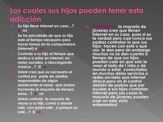    Su hijo tiene internet en casa…?        Testimonio.- la mayoría de
    Si no                                    jóvenes cree que tienen
   Se ha percatado de que su hijo           internet en su casa pues si es
    este el tiempo necesario para            la verdad pero casi nunca sus
    hacer tareas en la computadora
                                             padres controlan lo que sus
                                             hijos hacen con este o que
    (internet) si no                         uso le dan pero sin embargo
   Controla a su hijo el tiempo que         muchos no se dan cuenta a
    dedica a estar en internet, en           tiempo de que sus hijos
    redes sociales, o descargando            pueden caer en que solo le
    música…? Si no                           vean el lado de l vida o de
                                             mundo a estar conectados
   Usted cree que es necesario el           en muchos delos servicios o
    control por parte de adultos             redes sociales que internet
    responsables de algún                    ofrece pero sin el control
    adolecente el saber que andan            debido de padres que por
    haciendo la mayoría de tiempo            ayudar a sus hijos contratan
    estos…? Si no                            internet para sus casas la
   Usted controla la mayoría de
                                             mayoría de jóvenes pueden
                                             caer en este vicio
    veces a su hijo, como a donde            enfermedad .
    sale, con quien sale , o porque no
    sale…? Si no
 