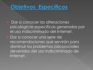   Dar a conocer las alteraciones
  psicológicas específicas generadas por
  el uso indiscriminado del Internet.
 Dar a conocer una serie de
  recomendaciones que servirán para
  disminuir los problemas psicosociales
  devenidos del uso indiscriminado de
  Internet.
 