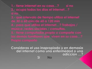 1.- tiene internet en su casa…?       si no
2.- ocupa todos los días el internet…?
si no
3.- que intervalo de tiempo utiliza el internet
de 30 a 60 min/de 60 a 120 min
4.- para que utiliza el internet…? Trabajos /
música /redes sociales / consultas.
5.- tiene computador propio o comparte con
los demás familiares que viven en su casa…?
Propio comparto
 