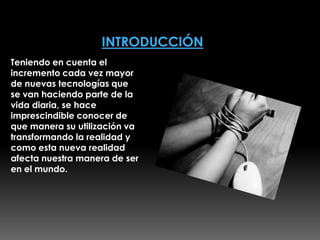 Teniendo en cuenta el
incremento cada vez mayor
de nuevas tecnologías que
se van haciendo parte de la
vida diaria, se hace
imprescindible conocer de
que manera su utilización va
transformando la realidad y
como esta nueva realidad
afecta nuestra manera de ser
en el mundo.
 