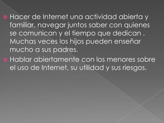  Hacer de Internet una actividad abierta y
  familiar, navegar juntos saber con quienes
  se comunican y el tiempo que dedican .
  Muchas veces los hijos pueden enseñar
  mucho a sus padres.
 Hablar abiertamente con los menores sobre
  el uso de Internet, su utilidad y sus riesgos.
 